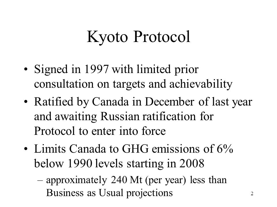 2 Kyoto Protocol Signed in 1997 with limited prior consultation on targets and achievability Ratified by Canada in December of last year and awaiting Russian ratification for Protocol to enter into force Limits Canada to GHG emissions of 6% below 1990 levels starting in 2008 –approximately 240 Mt (per year) less than Business as Usual projections
