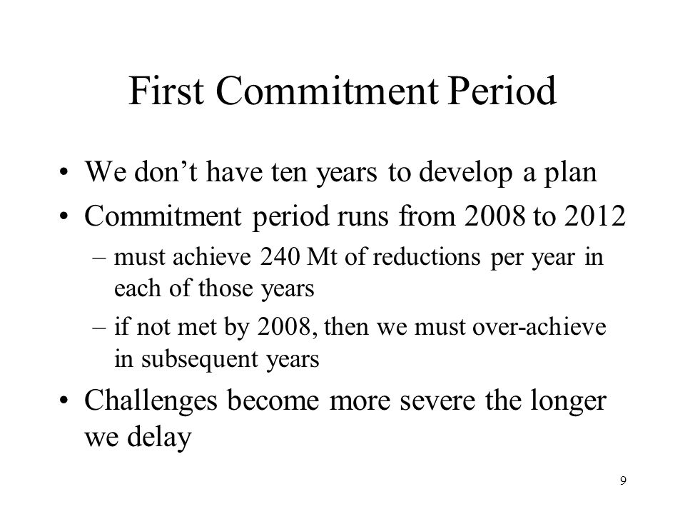 9 First Commitment Period We don’t have ten years to develop a plan Commitment period runs from 2008 to 2012 –must achieve 240 Mt of reductions per year in each of those years –if not met by 2008, then we must over-achieve in subsequent years Challenges become more severe the longer we delay