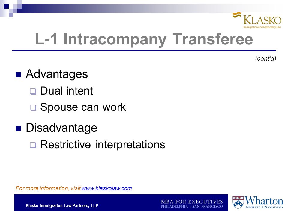 Klasko Immigration Law Partners, LLP L-1 Intracompany Transferee Advantages  Dual intent  Spouse can work Disadvantage  Restrictive interpretations For more information, visit   (cont’d)