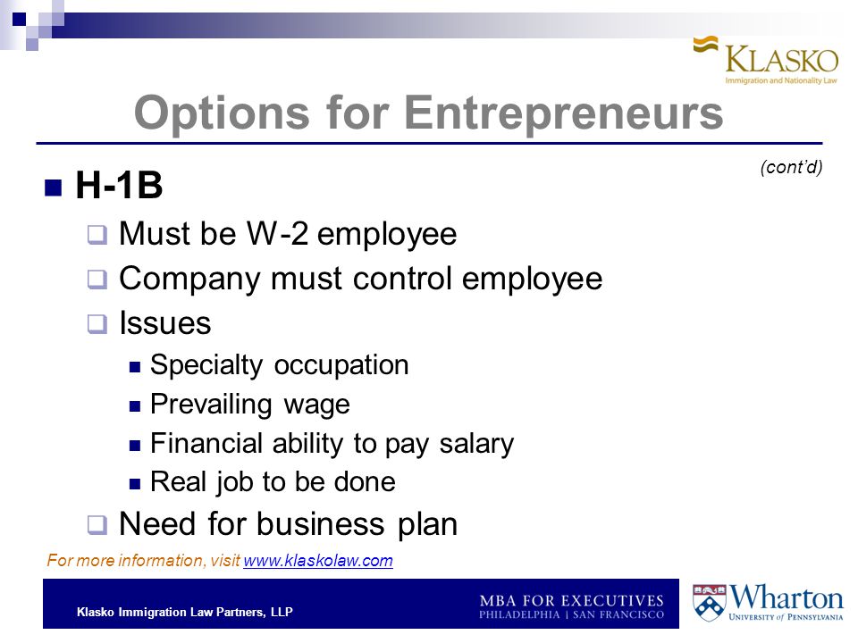 Klasko Immigration Law Partners, LLP Options for Entrepreneurs H-1B  Must be W-2 employee  Company must control employee  Issues Specialty occupation Prevailing wage Financial ability to pay salary Real job to be done  Need for business plan For more information, visit   (cont’d)