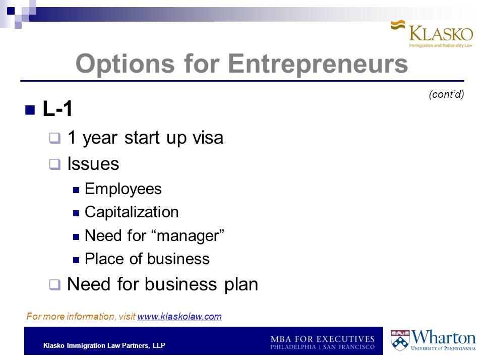 Klasko Immigration Law Partners, LLP Options for Entrepreneurs L-1  1 year start up visa  Issues Employees Capitalization Need for manager Place of business  Need for business plan For more information, visit   (cont’d)
