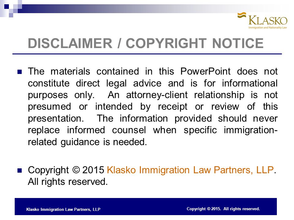 Klasko Immigration Law Partners, LLP DISCLAIMER / COPYRIGHT NOTICE The materials contained in this PowerPoint does not constitute direct legal advice and is for informational purposes only.