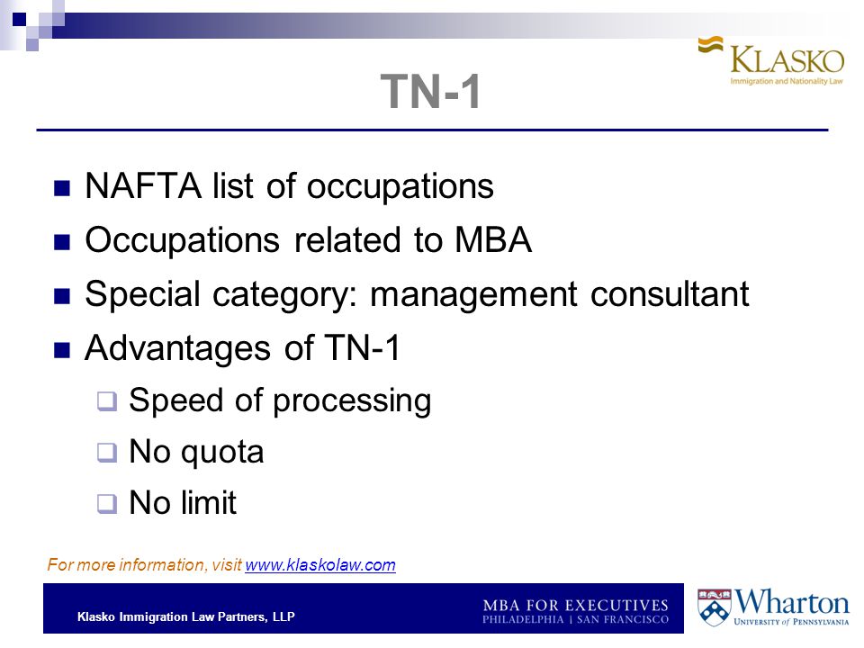 Klasko Immigration Law Partners, LLP TN-1 NAFTA list of occupations Occupations related to MBA Special category: management consultant Advantages of TN-1  Speed of processing  No quota  No limit For more information, visit
