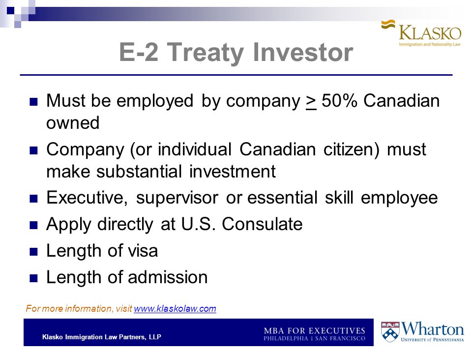 Klasko Immigration Law Partners, LLP E-2 Treaty Investor Must be employed by company > 50% Canadian owned Company (or individual Canadian citizen) must make substantial investment Executive, supervisor or essential skill employee Apply directly at U.S.