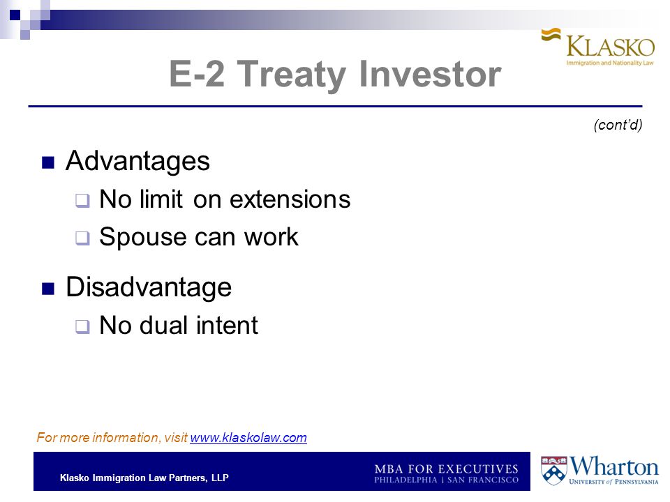 Klasko Immigration Law Partners, LLP E-2 Treaty Investor Advantages  No limit on extensions  Spouse can work Disadvantage  No dual intent (cont’d) For more information, visit
