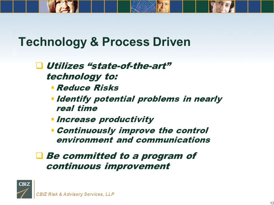 CBIZ Risk & Advisory Services, LLP Technology & Process Driven  Utilizes state-of-the-art technology to:  Reduce Risks  Identify potential problems in nearly real time  Increase productivity  Continuously improve the control environment and communications  Be committed to a program of continuous improvement 13