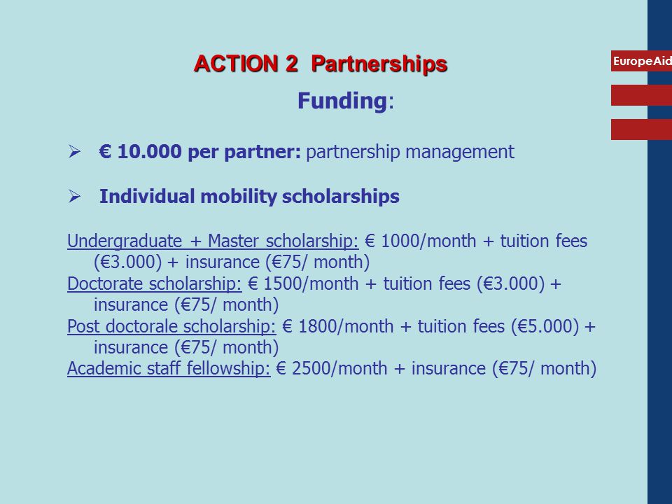 EuropeAid ACTION 2 Partnerships Funding:  € per partner: partnership management  Individual mobility scholarships Undergraduate + Master scholarship: € 1000/month + tuition fees (€3.000) + insurance (€75/ month) Doctorate scholarship: € 1500/month + tuition fees (€3.000) + insurance (€75/ month) Post doctorale scholarship: € 1800/month + tuition fees (€5.000) + insurance (€75/ month) Academic staff fellowship: € 2500/month + insurance (€75/ month)