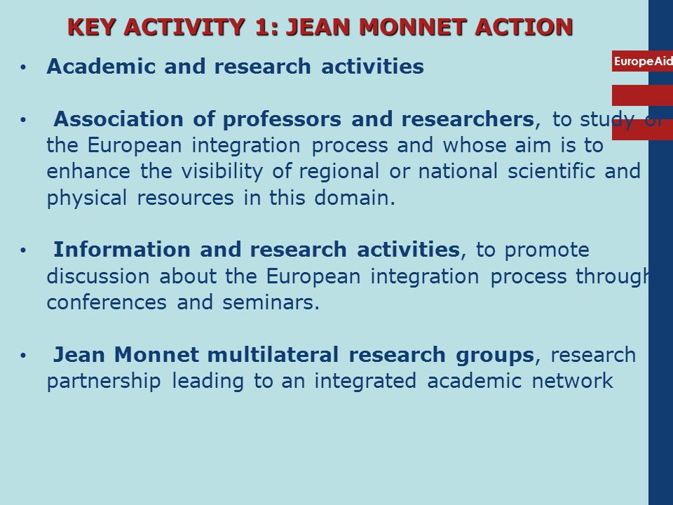 EuropeAid KEY ACTIVITY 1: JEAN MONNET ACTION Academic and research activities Association of professors and researchers, to study of the European integration process and whose aim is to enhance the visibility of regional or national scientific and physical resources in this domain.