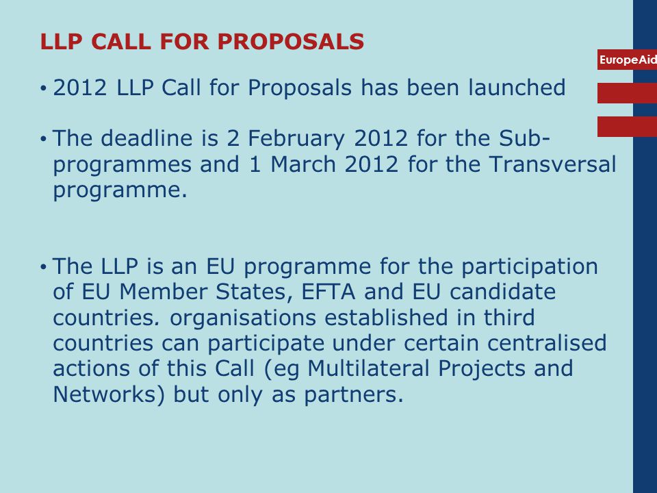 EuropeAid 2012 LLP Call for Proposals has been launched The deadline is 2 February 2012 for the Sub- programmes and 1 March 2012 for the Transversal programme.
