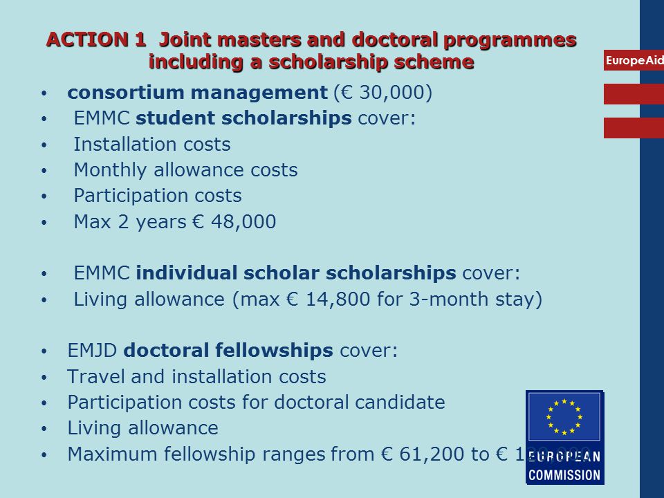 EuropeAid ACTION 1 Joint masters and doctoral programmes including a scholarship scheme consortium management (€ 30,000) EMMC student scholarships cover: Installation costs Monthly allowance costs Participation costs Max 2 years € 48,000 EMMC individual scholar scholarships cover: Living allowance (max € 14,800 for 3-month stay) EMJD doctoral fellowships cover: Travel and installation costs Participation costs for doctoral candidate Living allowance Maximum fellowship ranges from € 61,200 to € 129,900
