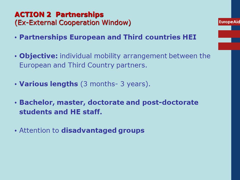 EuropeAid ACTION 2 Partnerships (Ex-External Cooperation Window) Partnerships European and Third countries HEI Objective: individual mobility arrangement between the European and Third Country partners.