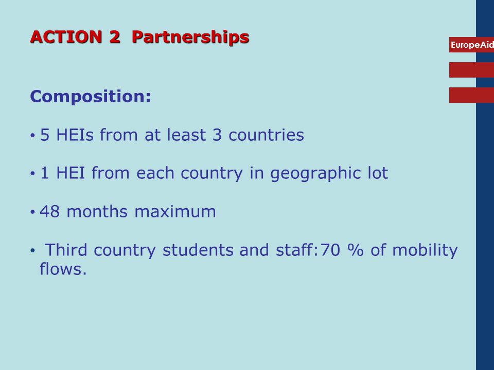 EuropeAid ACTION 2 Partnerships Composition: 5 HEIs from at least 3 countries 1 HEI from each country in geographic lot 48 months maximum Third country students and staff:70 % of mobility flows.