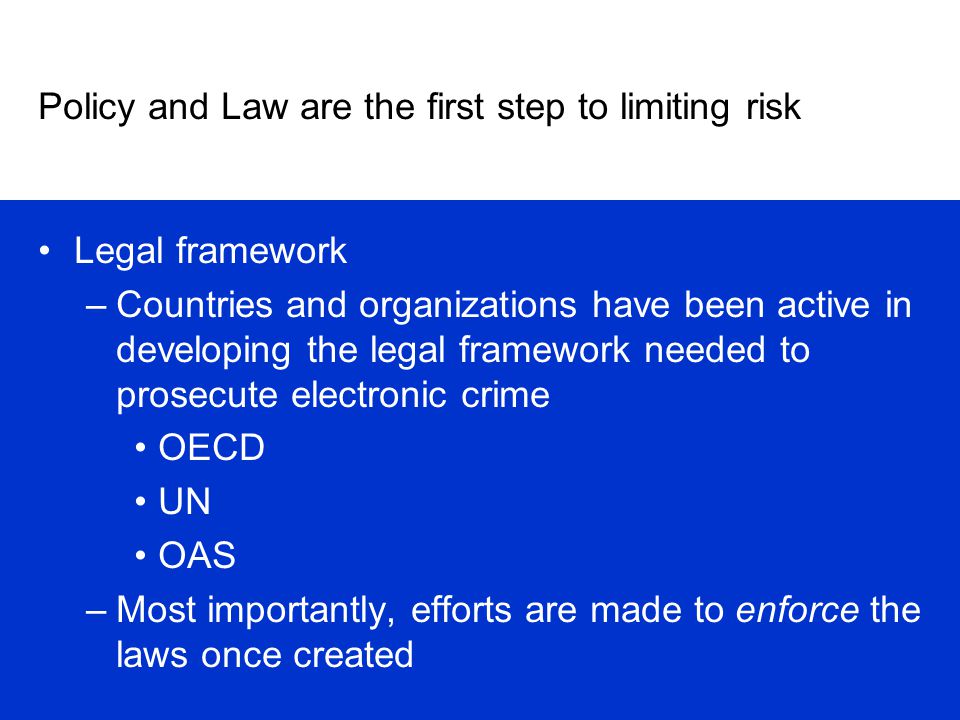 Policy and Law are the first step to limiting risk Legal framework –Countries and organizations have been active in developing the legal framework needed to prosecute electronic crime OECD UN OAS –Most importantly, efforts are made to enforce the laws once created