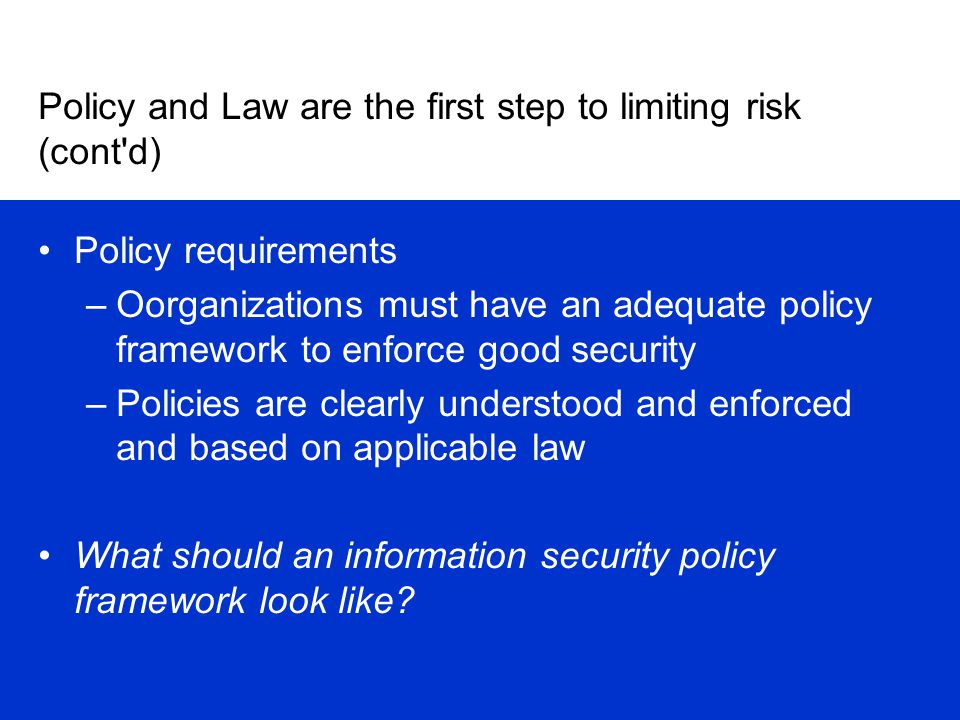 Policy and Law are the first step to limiting risk (cont d) Policy requirements –Oorganizations must have an adequate policy framework to enforce good security –Policies are clearly understood and enforced and based on applicable law What should an information security policy framework look like