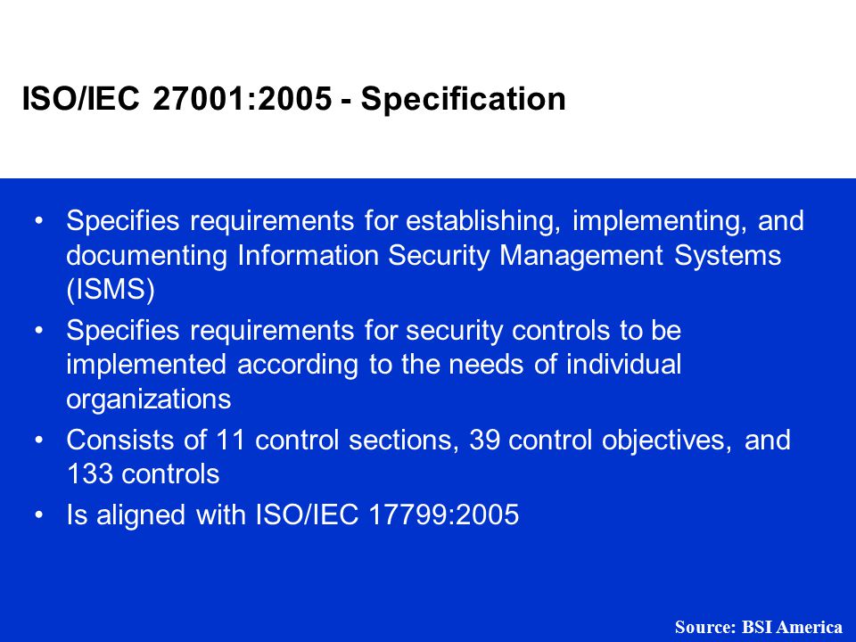ISO/IEC 27001: Specification Specifies requirements for establishing, implementing, and documenting Information Security Management Systems (ISMS) Specifies requirements for security controls to be implemented according to the needs of individual organizations Consists of 11 control sections, 39 control objectives, and 133 controls Is aligned with ISO/IEC 17799:2005 Source: BSI America