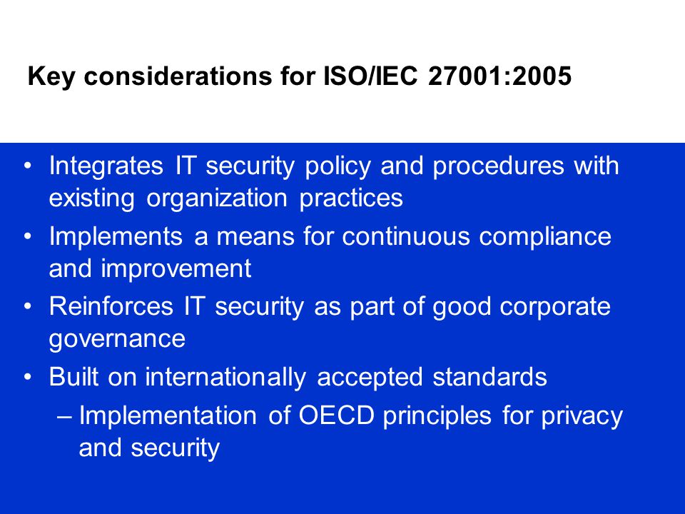 Key considerations for ISO/IEC 27001:2005 Integrates IT security policy and procedures with existing organization practices Implements a means for continuous compliance and improvement Reinforces IT security as part of good corporate governance Built on internationally accepted standards –Implementation of OECD principles for privacy and security