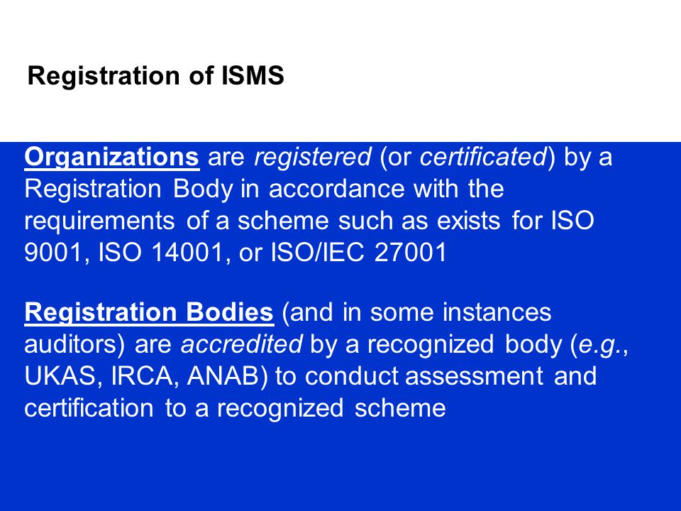 Organizations are registered (or certificated) by a Registration Body in accordance with the requirements of a scheme such as exists for ISO 9001, ISO 14001, or ISO/IEC Registration Bodies (and in some instances auditors) are accredited by a recognized body (e.g., UKAS, IRCA, ANAB) to conduct assessment and certification to a recognized scheme Registration of ISMS