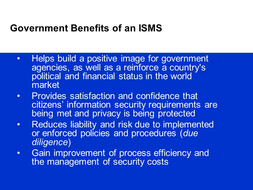Government Benefits of an ISMS Helps build a positive image for government agencies, as well as a reinforce a country s political and financial status in the world market Provides satisfaction and confidence that citizens’ information security requirements are being met and privacy is being protected Reduces liability and risk due to implemented or enforced policies and procedures (due diligence) Gain improvement of process efficiency and the management of security costs