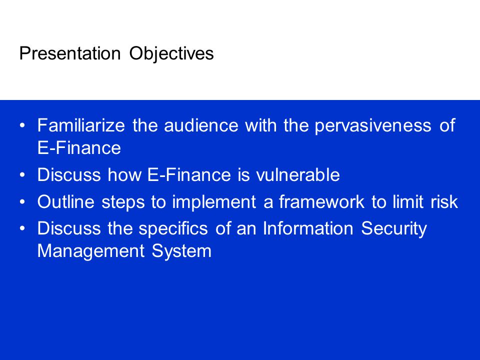 Presentation Objectives Familiarize the audience with the pervasiveness of E-Finance Discuss how E-Finance is vulnerable Outline steps to implement a framework to limit risk Discuss the specifics of an Information Security Management System