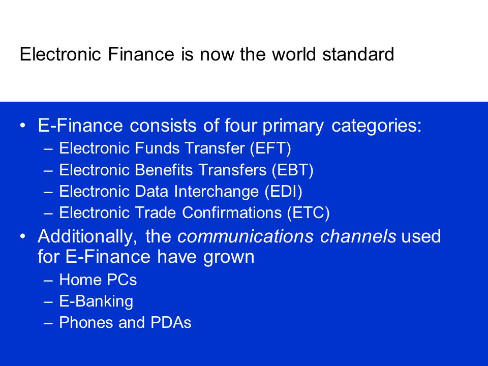 Electronic Finance is now the world standard E-Finance consists of four primary categories: –Electronic Funds Transfer (EFT) –Electronic Benefits Transfers (EBT) –Electronic Data Interchange (EDI) –Electronic Trade Confirmations (ETC) Additionally, the communications channels used for E-Finance have grown –Home PCs –E-Banking –Phones and PDAs