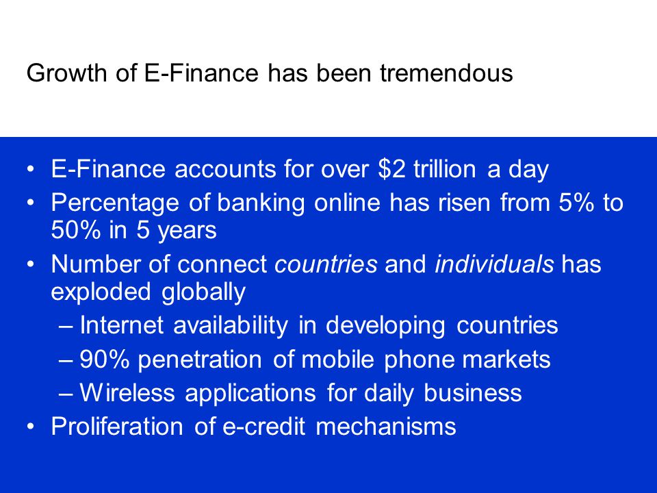 Growth of E-Finance has been tremendous E-Finance accounts for over $2 trillion a day Percentage of banking online has risen from 5% to 50% in 5 years Number of connect countries and individuals has exploded globally –Internet availability in developing countries –90% penetration of mobile phone markets –Wireless applications for daily business Proliferation of e-credit mechanisms