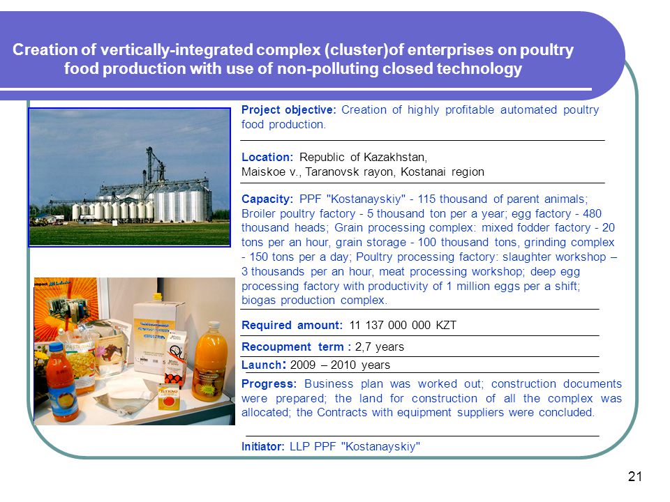 Creation of vertically-integrated complex (cluster)of enterprises on poultry food production with use of non-polluting closed technology Capacity: PPF Kostanayskiy thousand of parent animals; Broiler poultry factory - 5 thousand ton per a year; egg factory thousand heads; Grain processing complex: mixed fodder factory - 20 tons per an hour, grain storage thousand tons, grinding complex tons per a day; Poultry processing factory: slaughter workshop – 3 thousands per an hour, meat processing workshop; deep egg processing factory with productivity of 1 million eggs per a shift; biogas production complex.
