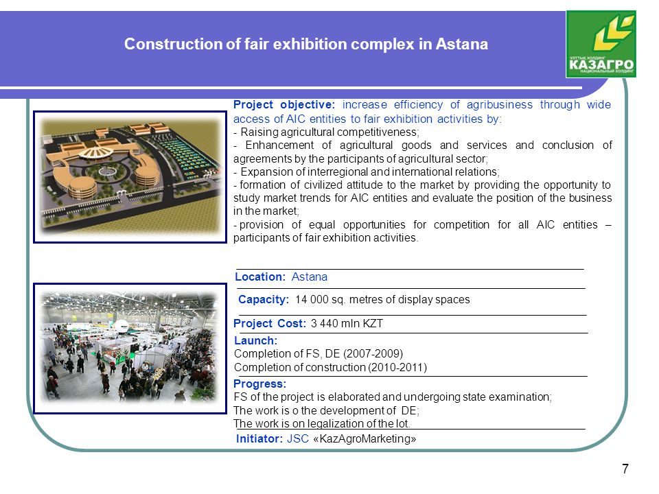 Construction of fair exhibition complex in Astana Project objective: increase efficiency of agribusiness through wide access of AIC entities to fair exhibition activities by : - Raising agricultural competitiveness; - Enhancement of agricultural goods and services and conclusion of agreements by the participants of agricultural sector; - Expansion of interregional and international relations; - formation of civilized attitude to the market by providing the opportunity to study market trends for AIC entities and evaluate the position of the business in the market; - provision of equal opportunities for competition for all AIC entities – participants of fair exhibition activities.
