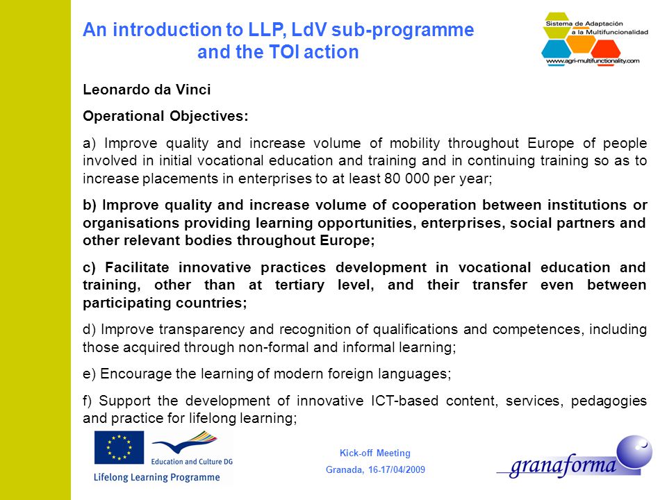 Kick-off Meeting Granada, 16-17/04/2009 An introduction to LLP, LdV sub-programme and the TOI action Leonardo da Vinci Operational Objectives: a) Improve quality and increase volume of mobility throughout Europe of people involved in initial vocational education and training and in continuing training so as to increase placements in enterprises to at least per year; b) Improve quality and increase volume of cooperation between institutions or organisations providing learning opportunities, enterprises, social partners and other relevant bodies throughout Europe; c) Facilitate innovative practices development in vocational education and training, other than at tertiary level, and their transfer even between participating countries; d) Improve transparency and recognition of qualifications and competences, including those acquired through non-formal and informal learning; e) Encourage the learning of modern foreign languages; f) Support the development of innovative ICT-based content, services, pedagogies and practice for lifelong learning;