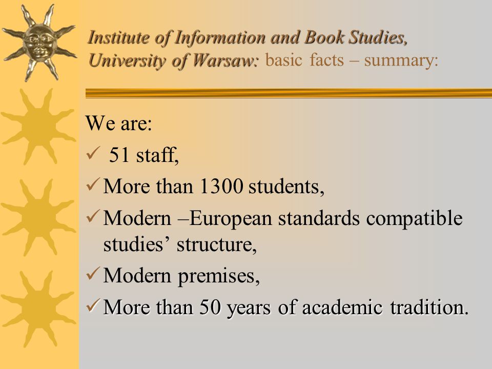 Institute of Information and Book Studies, University of Warsaw: Institute of Information and Book Studies, University of Warsaw: basic facts – summary: We are: 51 staff, More than 1300 students, Modern –European standards compatible studies’ structure, Modern premises, More than 50 years of academic tradition More than 50 years of academic tradition.