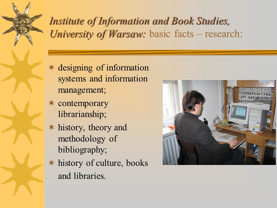 Institute of Information and Book Studies, University of Warsaw: Institute of Information and Book Studies, University of Warsaw: basic facts – research:  designing of information systems and information management;  contemporary librarianship;  history, theory and methodology of bibliography;  history of culture, books and libraries.
