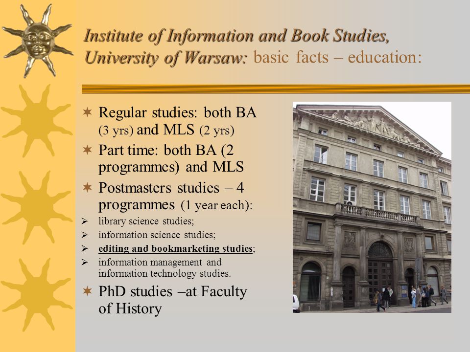 Institute of Information and Book Studies, University of Warsaw: Institute of Information and Book Studies, University of Warsaw: basic facts – education:  Regular studies: both BA (3 yrs) and MLS (2 yrs)  Part time: both BA (2 programmes) and MLS  Postmasters studies – 4 programmes (1 year each):  library science studies;  information science studies;  editing and bookmarketing studies;  information management and information technology studies.