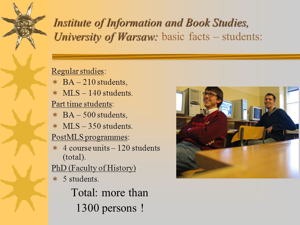 Institute of Information and Book Studies, University of Warsaw: Institute of Information and Book Studies, University of Warsaw: basic facts – students: Regular studies:  BA – 210 students,  MLS – 140 students.