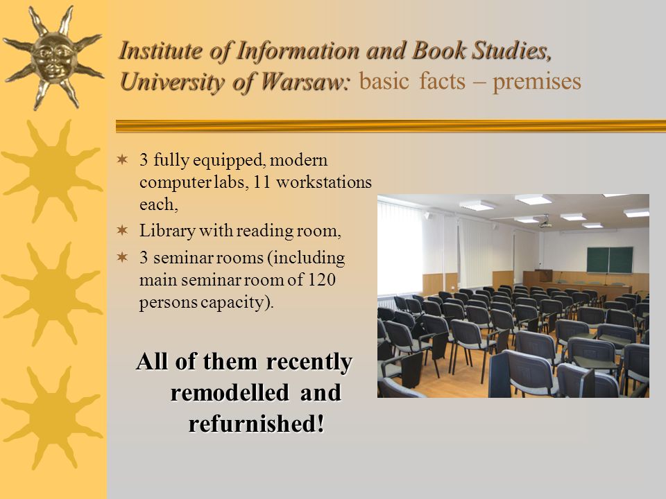 Institute of Information and Book Studies, University of Warsaw: Institute of Information and Book Studies, University of Warsaw: basic facts – premises  3 fully equipped, modern computer labs, 11 workstations each,  Library with reading room,  3 seminar rooms (including main seminar room of 120 persons capacity).