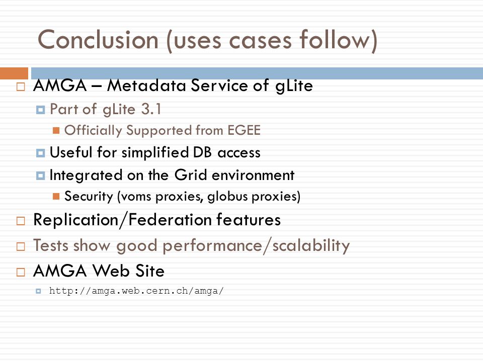 Conclusion (uses cases follow)  AMGA – Metadata Service of gLite  Part of gLite 3.1 Officially Supported from EGEE  Useful for simplified DB access  Integrated on the Grid environment Security (voms proxies, globus proxies)  Replication/Federation features  Tests show good performance/scalability  AMGA Web Site 