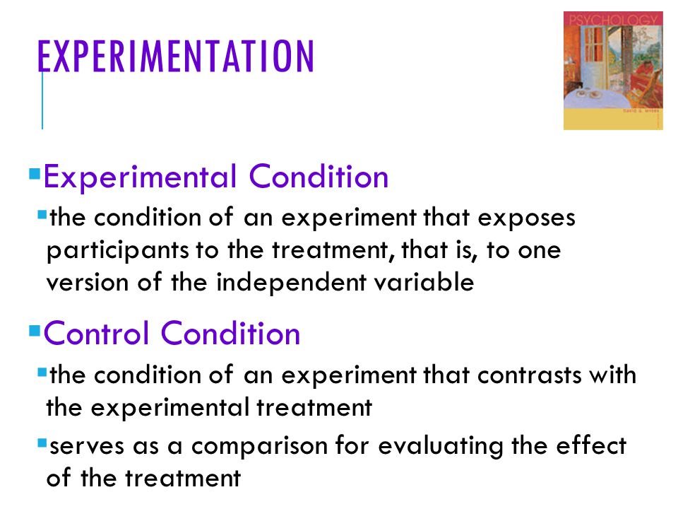 EXPERIMENTATION  Experimental Condition  the condition of an experiment that exposes participants to the treatment, that is, to one version of the independent variable  Control Condition  the condition of an experiment that contrasts with the experimental treatment  serves as a comparison for evaluating the effect of the treatment