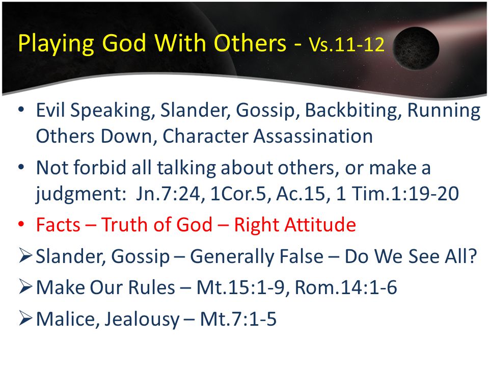 Playing God With Others - Vs Evil Speaking, Slander, Gossip, Backbiting, Running Others Down, Character Assassination Not forbid all talking about others, or make a judgment: Jn.7:24, 1Cor.5, Ac.15, 1 Tim.1:19-20 Facts – Truth of God – Right Attitude  Slander, Gossip – Generally False – Do We See All.