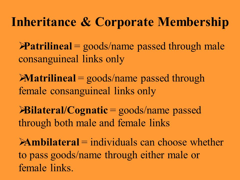 Inheritance & Corporate Membership  Patrilineal = goods/name passed through male consanguineal links only  Matrilineal = goods/name passed through female consanguineal links only  Bilateral/Cognatic = goods/name passed through both male and female links  Ambilateral = individuals can choose whether to pass goods/name through either male or female links.