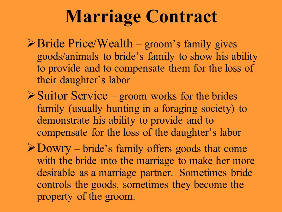 Marriage Contract  Bride Price/Wealth – groom’s family gives goods/animals to bride’s family to show his ability to provide and to compensate them for the loss of their daughter’s labor  Suitor Service – groom works for the brides family (usually hunting in a foraging society) to demonstrate his ability to provide and to compensate for the loss of the daughter’s labor  Dowry – bride’s family offers goods that come with the bride into the marriage to make her more desirable as a marriage partner.
