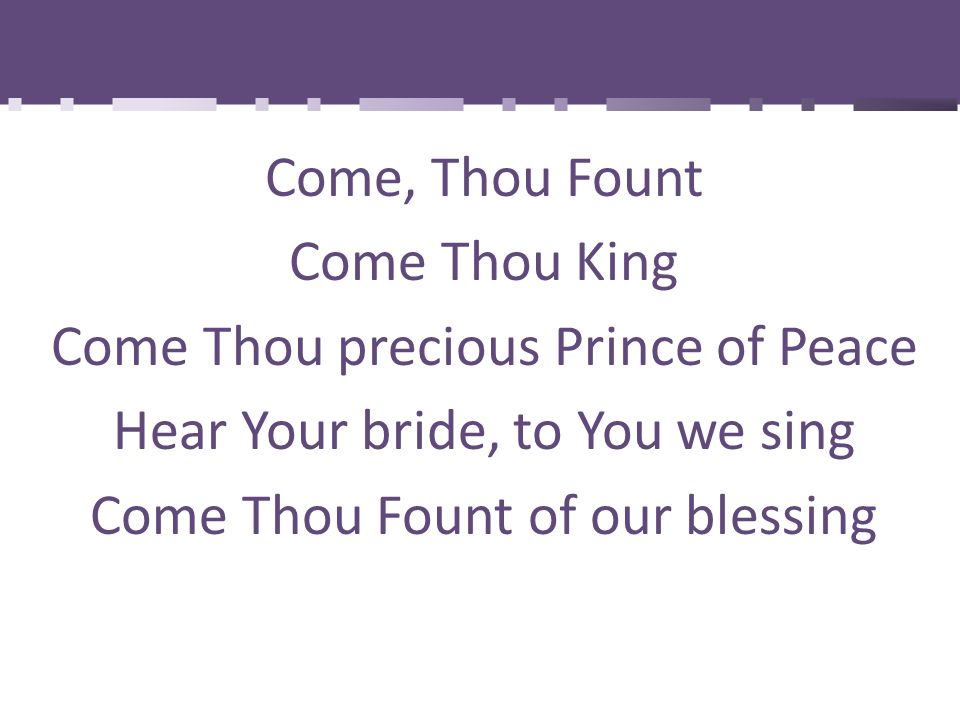 Come, Thou Fount Come Thou King Come Thou precious Prince of Peace Hear Your bride, to You we sing Come Thou Fount of our blessing