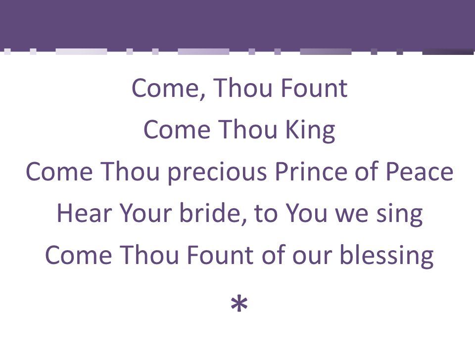 Come, Thou Fount Come Thou King Come Thou precious Prince of Peace Hear Your bride, to You we sing Come Thou Fount of our blessing *
