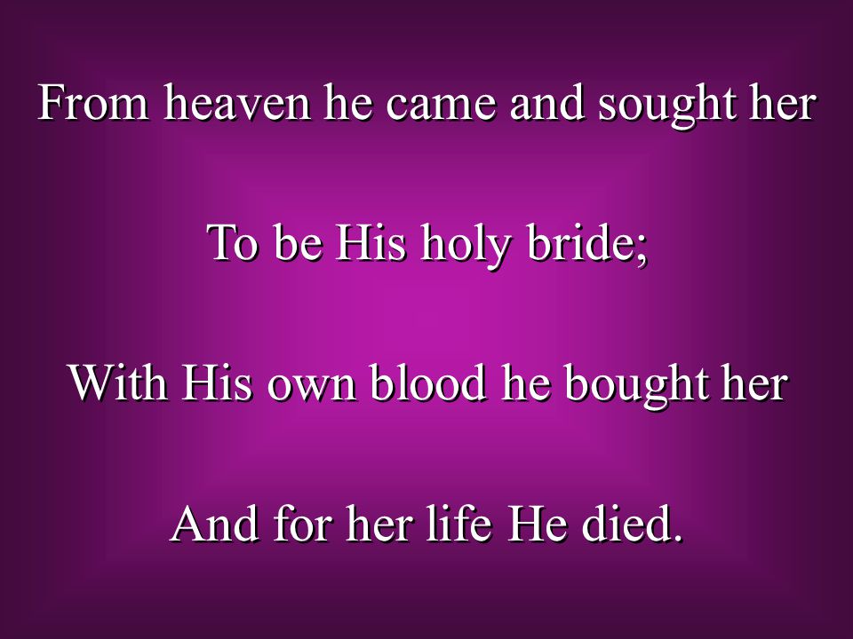 From heaven he came and sought her To be His holy bride; With His own blood he bought her And for her life He died.