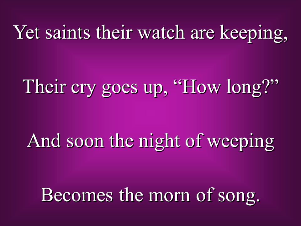 Yet saints their watch are keeping, Their cry goes up, How long And soon the night of weeping Becomes the morn of song.