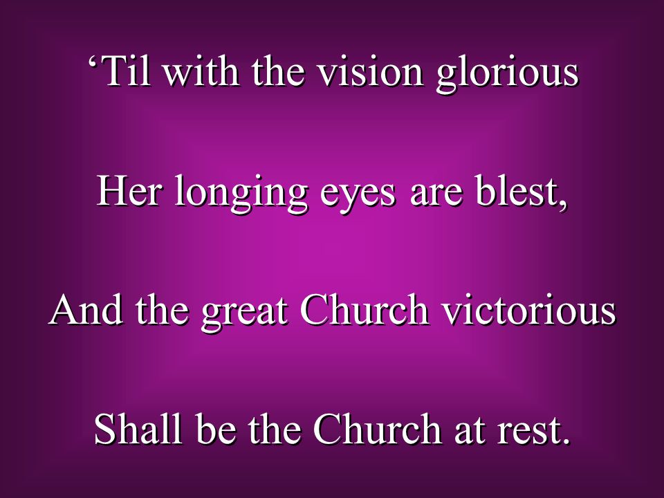 ‘Til with the vision glorious Her longing eyes are blest, And the great Church victorious Shall be the Church at rest.