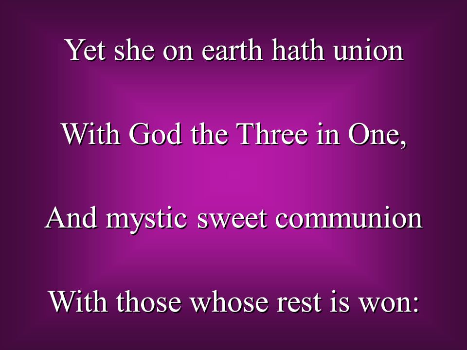 Yet she on earth hath union With God the Three in One, And mystic sweet communion With those whose rest is won: Yet she on earth hath union With God the Three in One, And mystic sweet communion With those whose rest is won: