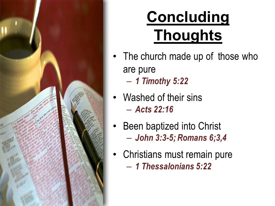 Concluding Thoughts The church made up of those who are pure – 1 Timothy 5:22 Washed of their sins – Acts 22:16 Been baptized into Christ – John 3:3-5; Romans 6;3,4 Christians must remain pure – 1 Thessalonians 5:22