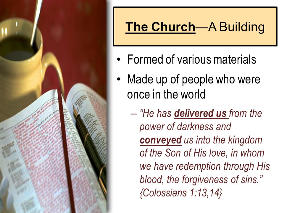 The Church—A Building Formed of various materials Made up of people who were once in the world – He has delivered us from the power of darkness and conveyed us into the kingdom of the Son of His love, in whom we have redemption through His blood, the forgiveness of sins. {Colossians 1:13,14}