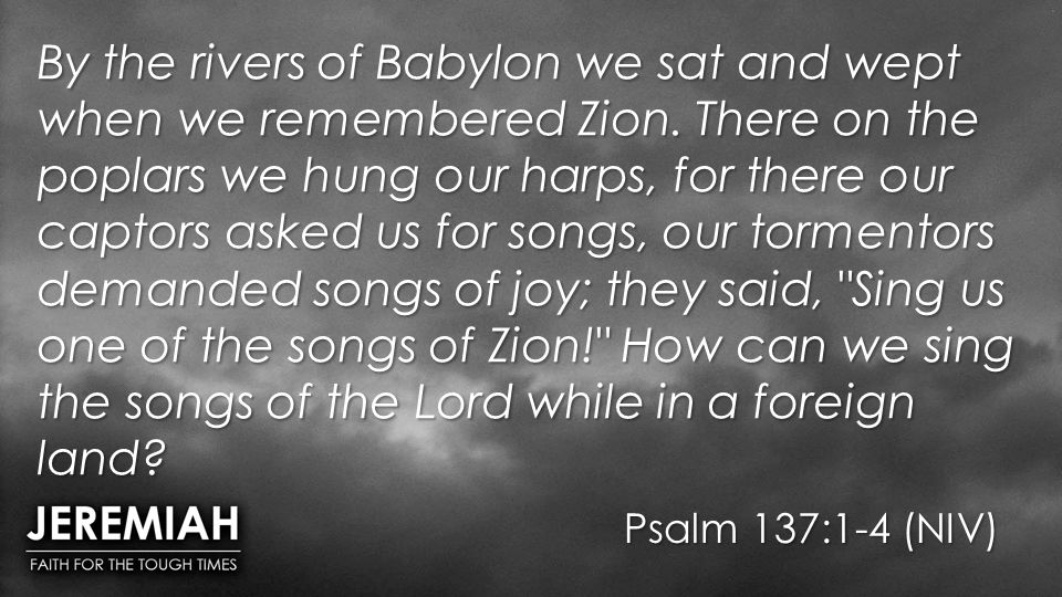 Psalm 137:1-4 (NIV) By the rivers of Babylon we sat and wept when we remembered Zion.