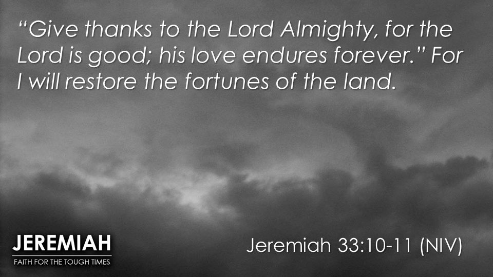 Jeremiah 33:10-11 (NIV) Give thanks to the Lord Almighty, for the Lord is good; his love endures forever. For I will restore the fortunes of the land.