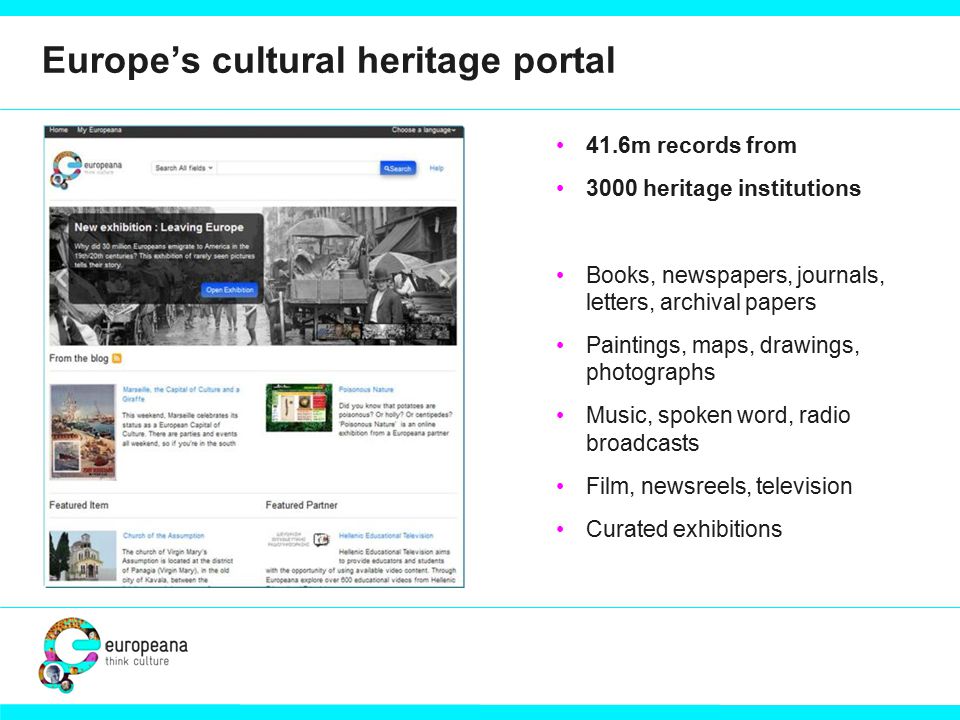 Europe’s cultural heritage portal 41.6m records from 3000 heritage institutions Books, newspapers, journals, letters, archival papers Paintings, maps, drawings, photographs Music, spoken word, radio broadcasts Film, newsreels, television Curated exhibitions