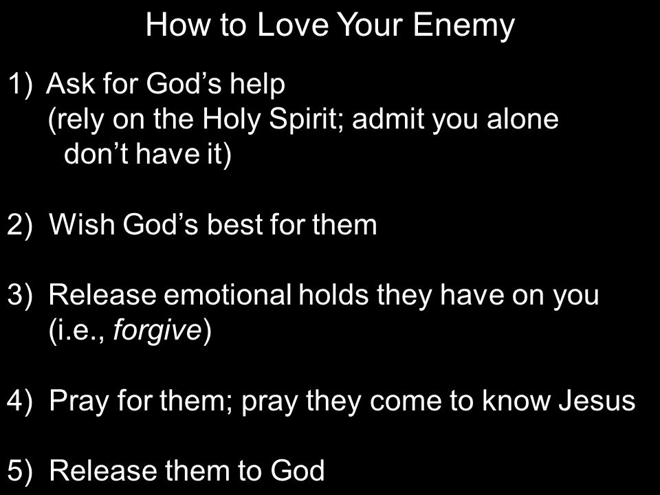 How to Love Your Enemy 1) Ask for God’s help (rely on the Holy Spirit; admit you alone don’t have it) 2) Wish God’s best for them 3) Release emotional holds they have on you (i.e., forgive) 4) Pray for them; pray they come to know Jesus 5) Release them to God